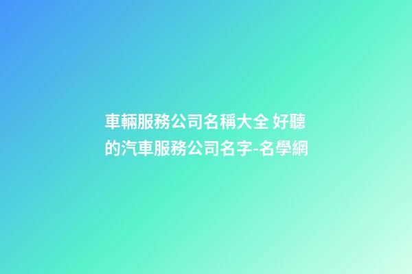 車輛服務公司名稱大全 好聽的汽車服務公司名字-名學網